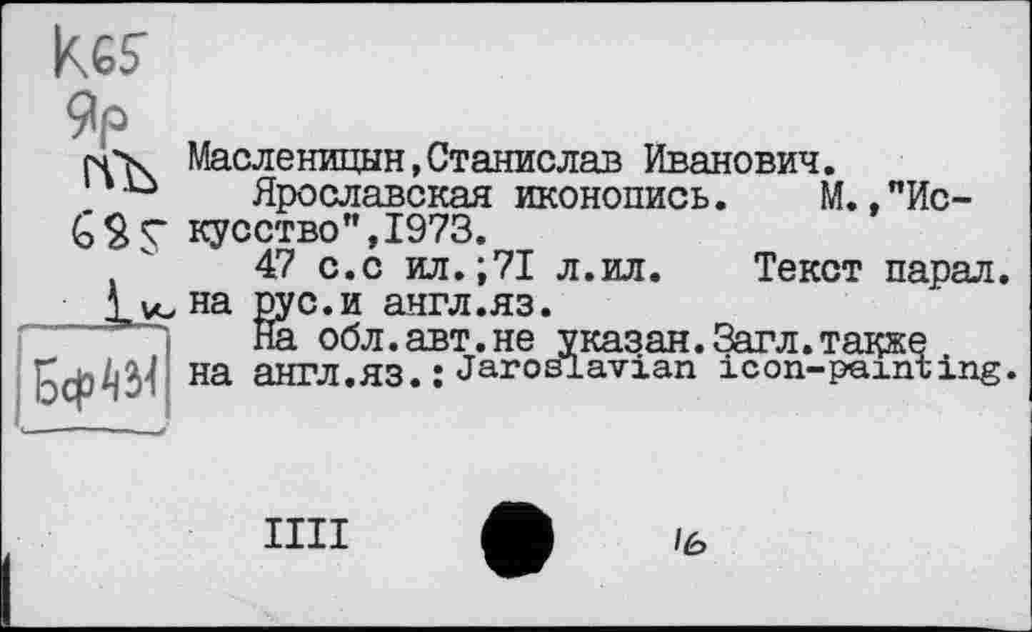 ﻿kes
Яр
Масленицын,Станислав Иванович.
Ярославская иконопись. М.,"Искусство", 1973.
47 с.с ил.;71 л.ил. Текст парал. на рус.и англ.яз.
На обл.авт.не указан.Загл.также на англ.яз. ; Jar03Pavian icon-painting.
IIII
/6